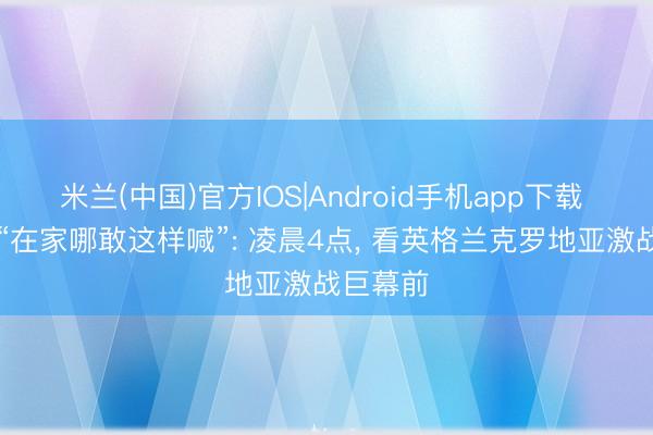 米兰(中国)官方IOS|Android手机app下载 魔皆眼|“在家哪敢这样喊”: 凌晨4点， 看英格兰克罗地亚激战巨幕前