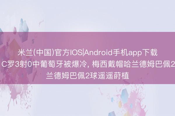 米兰(中国)官方IOS|Android手机app下载 诸神薄暮? C罗3射0中葡萄牙被爆冷， 梅西戴帽哈兰德姆巴佩2球遥遥莳植