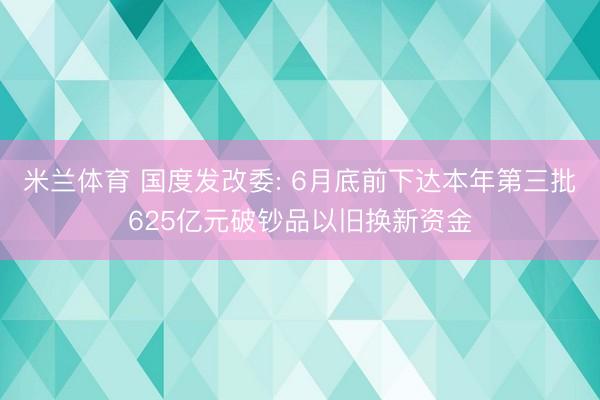 米兰体育 国度发改委: 6月底前下达本年第三批625亿元破钞品以旧换新资金