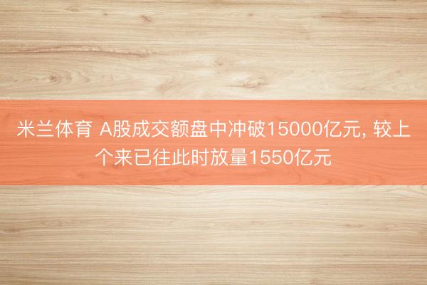 米兰体育 A股成交额盘中冲破15000亿元， 较上个来已往此时放量1550亿元