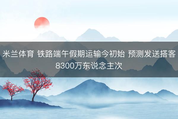 米兰体育 铁路端午假期运输今初始 预测发送搭客8300万东说念主次