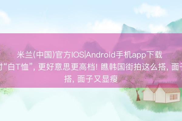 米兰(中国)官方IOS|Android手机app下载 今夏穿对“白T恤”， 更好意思更高档! 瞧韩国街拍这么搭， 面子又显瘦