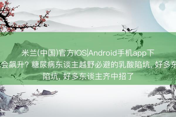 米兰(中国)官方IOS|Android手机app下载 领导血糖也会飙升? 糖尿病东谈主越野必避的乳酸陷坑， 好多东谈主齐中招了