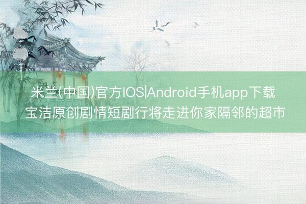 米兰(中国)官方IOS|Android手机app下载 宝洁原创剧情短剧行将走进你家隔邻的超市