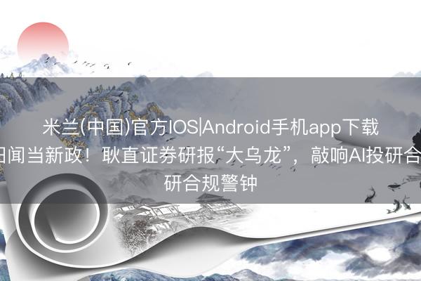 米兰(中国)官方IOS|Android手机app下载 错把旧闻当新政!耿直证券研报“大乌龙”,敲响AI投研合规警钟