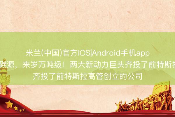 米兰(中国)官方IOS|Android手机app下载 用空气出产碳源，来岁万吨级！两大新动力巨头齐投了前特斯拉高管创立的公司