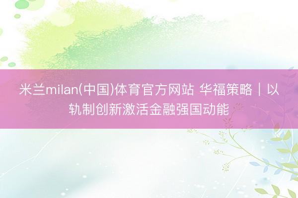 米兰milan(中国)体育官方网站 华福策略|以轨制创新激活金融强国动能