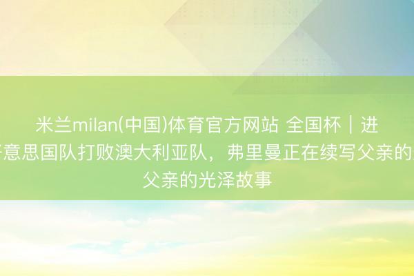 米兰milan(中国)体育官方网站 全国杯｜进球匡助好意思国队打败澳大利亚队，弗里曼正在续写父亲的光泽故事